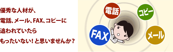 優秀な人材が、電話、メール、FAX、コピーに追われていたらもったいない! と思いませんか?