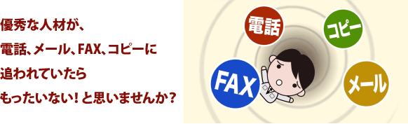 優秀な人材が、電話、メール、FAX、コピーに追われていたらもったいない！ と思いませんか？