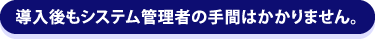 導入後もシステム管理者の手間はかかりません。